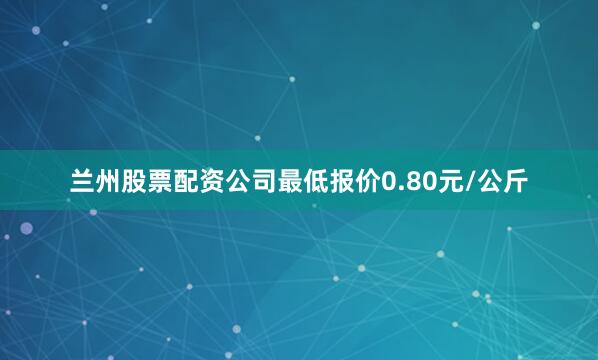 兰州股票配资公司最低报价0.80元/公斤