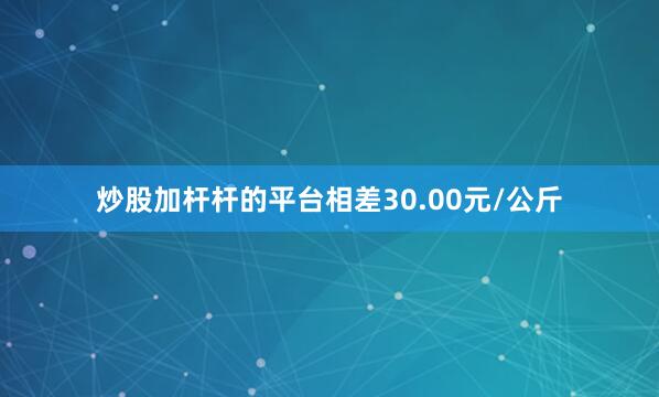 炒股加杆杆的平台相差30.00元/公斤