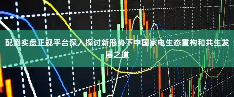 配资实盘正规平台深入探讨新形势下中国家电生态重构和共生发展之道