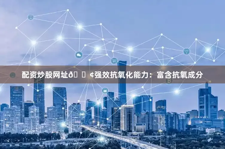 配资炒股网址🟢强效抗氧化能力：富含抗氧成分