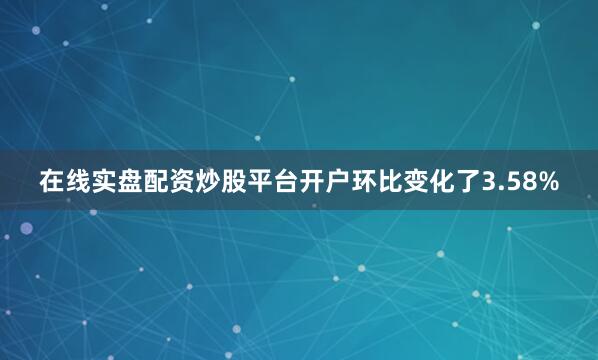 在线实盘配资炒股平台开户环比变化了3.58%