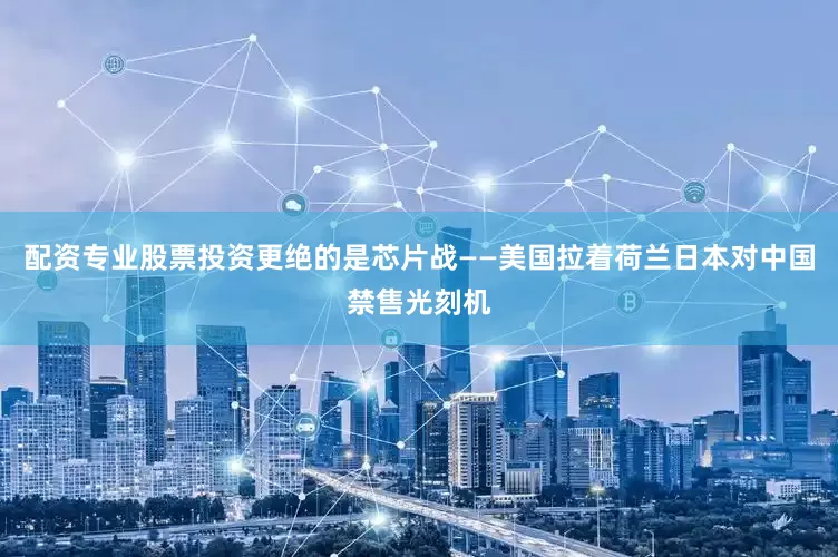 配资专业股票投资更绝的是芯片战——美国拉着荷兰日本对中国禁售光刻机