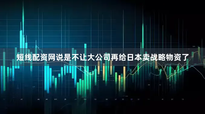 短线配资网说是不让大公司再给日本卖战略物资了