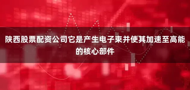 陕西股票配资公司它是产生电子束并使其加速至高能的核心部件